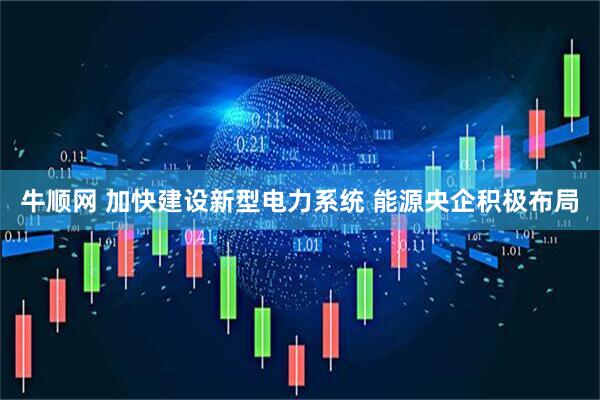 牛顺网 加快建设新型电力系统 能源央企积极布局