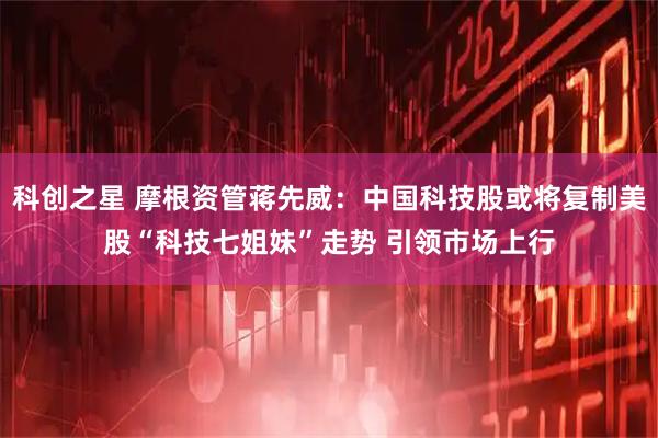 科创之星 摩根资管蒋先威：中国科技股或将复制美股“科技七姐妹”走势 引领市场上行