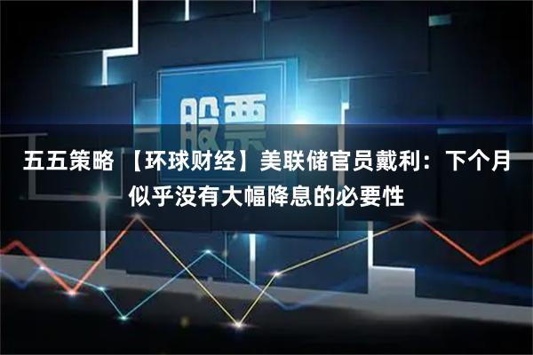 五五策略 【环球财经】美联储官员戴利：下个月似乎没有大幅降息的必要性