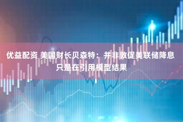 优益配资 美国财长贝森特：并非敦促美联储降息 只是在引用模型结果
