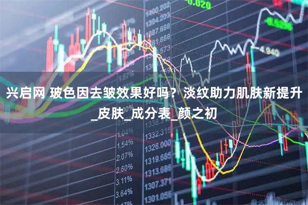 兴启网 玻色因去皱效果好吗？淡纹助力肌肤新提升_皮肤_成分表_颜之初