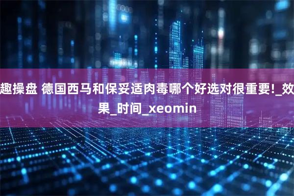 趣操盘 德国西马和保妥适肉毒哪个好选对很重要!_效果_时间_xeomin