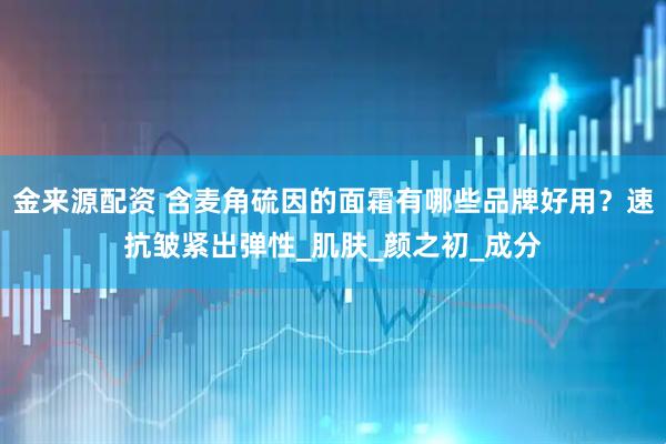 金来源配资 含麦角硫因的面霜有哪些品牌好用？速抗皱紧出弹性_肌肤_颜之初_成分