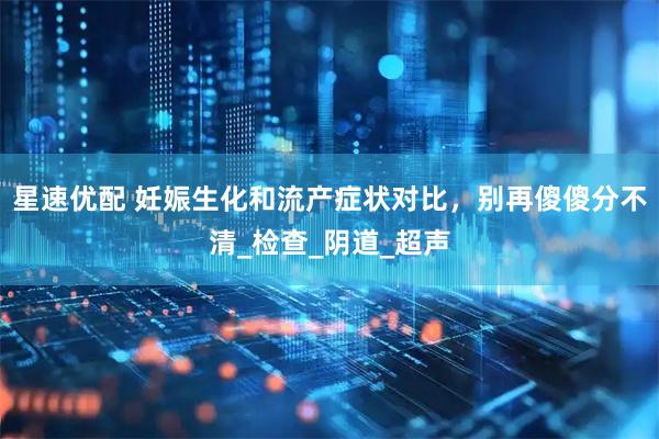 星速优配 妊娠生化和流产症状对比，别再傻傻分不清_检查_阴道_超声