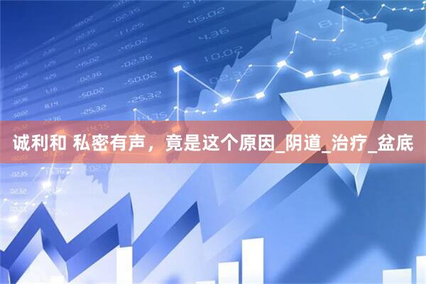 诚利和 私密有声，竟是这个原因_阴道_治疗_盆底