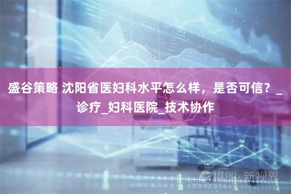 盛谷策略 沈阳省医妇科水平怎么样，是否可信？_诊疗_妇科医院_技术协作