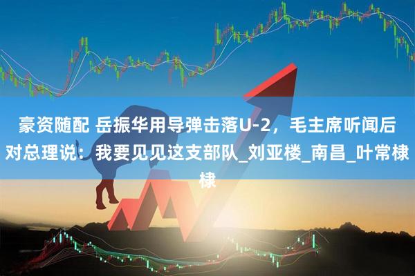 豪资随配 岳振华用导弹击落U-2，毛主席听闻后对总理说：我要见见这支部队_刘亚楼_南昌_叶常棣