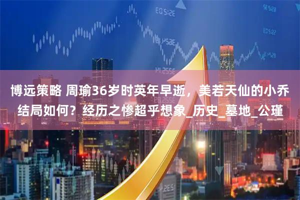 博远策略 周瑜36岁时英年早逝，美若天仙的小乔结局如何？经历之惨超乎想象_历史_墓地_公瑾