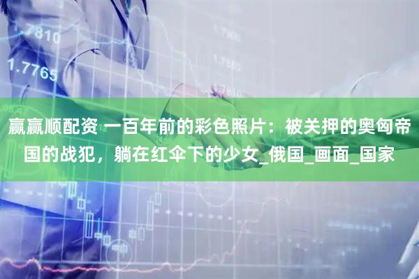 赢赢顺配资 一百年前的彩色照片：被关押的奥匈帝国的战犯，躺在红伞下的少女_俄国_画面_国家