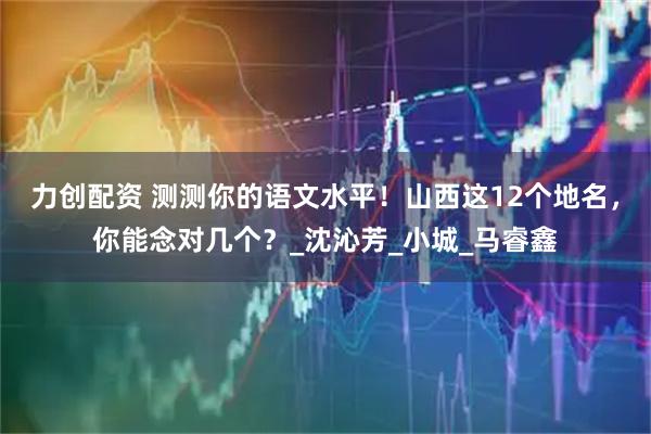 力创配资 测测你的语文水平！山西这12个地名，你能念对几个？_沈沁芳_小城_马睿鑫
