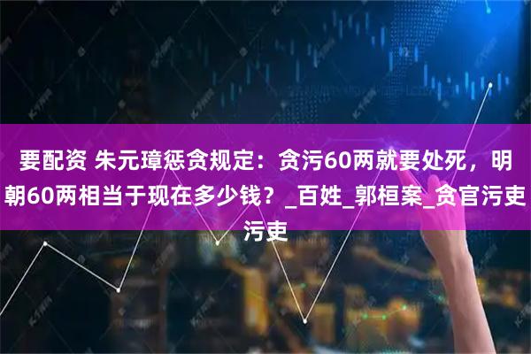 要配资 朱元璋惩贪规定：贪污60两就要处死，明朝60两相当于现在多少钱？_百姓_郭桓案_贪官污吏