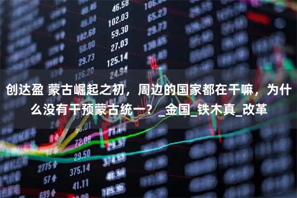 创达盈 蒙古崛起之初，周边的国家都在干嘛，为什么没有干预蒙古统一？_金国_铁木真_改革