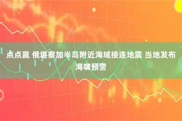 点点赢 俄堪察加半岛附近海域接连地震 当地发布海啸预警