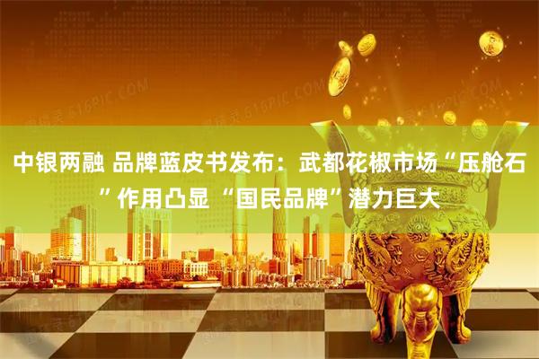 中银两融 品牌蓝皮书发布：武都花椒市场“压舱石”作用凸显 “国民品牌”潜力巨大