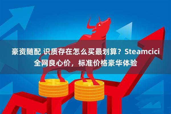 豪资随配 识质存在怎么买最划算？Steamcici全网良心价，标准价格豪华体验