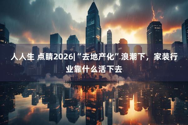 人人生 点睛2026|“去地产化”浪潮下，家装行业靠什么活下去