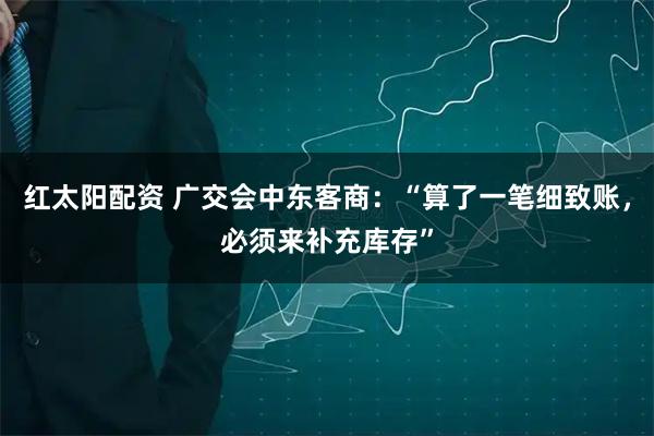 红太阳配资 广交会中东客商：“算了一笔细致账，必须来补充库存”