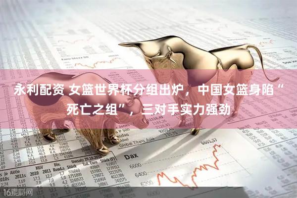 永利配资 女篮世界杯分组出炉，中国女篮身陷“死亡之组”，三对手实力强劲