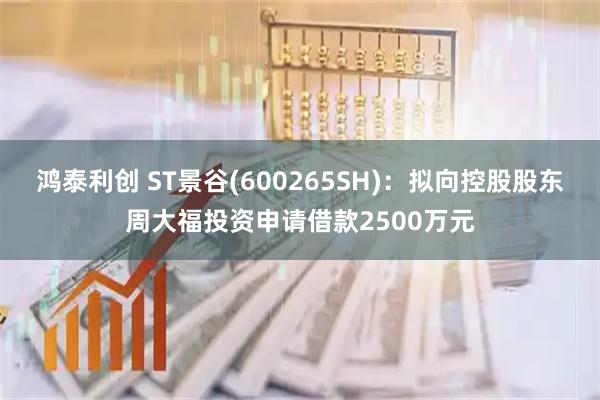 鸿泰利创 ST景谷(600265SH)：拟向控股股东周大福投资申请借款2500万元