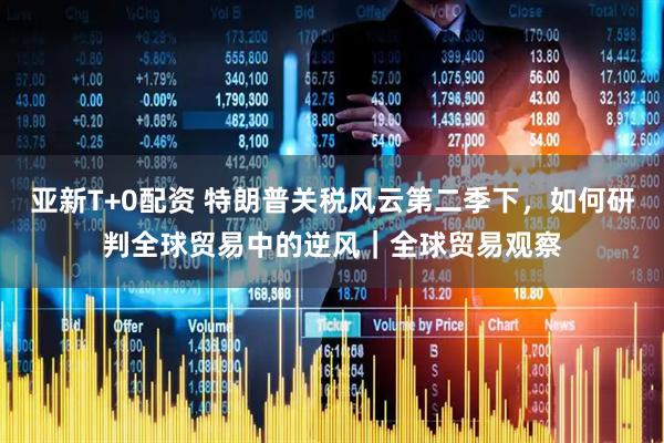 亚新T+0配资 特朗普关税风云第二季下，如何研判全球贸易中的逆风｜全球贸易观察