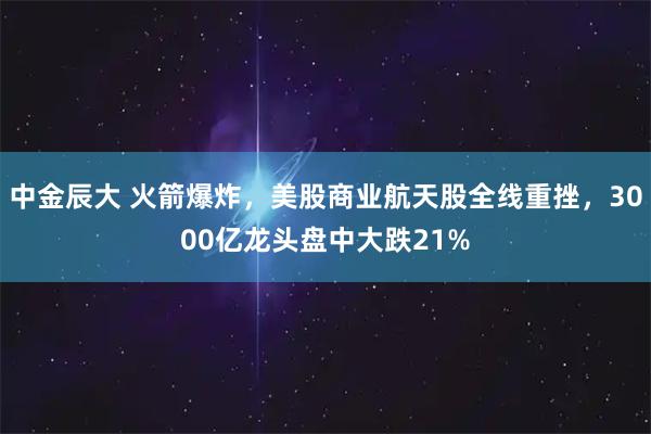 中金辰大 火箭爆炸,美股商业航天股全线重挫,3000亿龙头盘中大跌21%