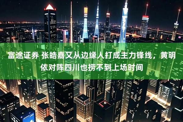 富途证券 张皓嘉又从边缘人打成主力锋线，黄明依对阵四川也捞不到上场时间