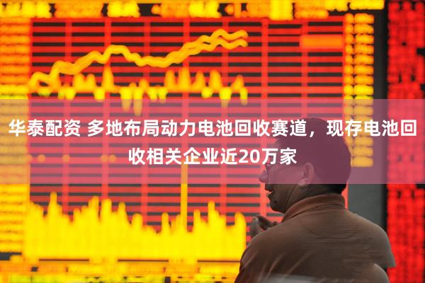 华泰配资 多地布局动力电池回收赛道，现存电池回收相关企业近20万家