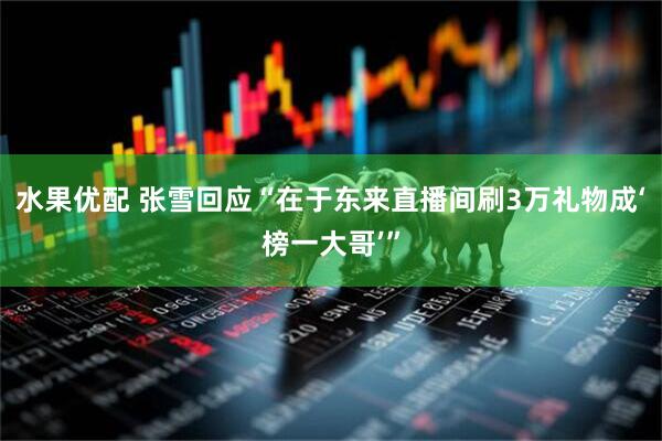 水果优配 张雪回应“在于东来直播间刷3万礼物成‘榜一大哥’”