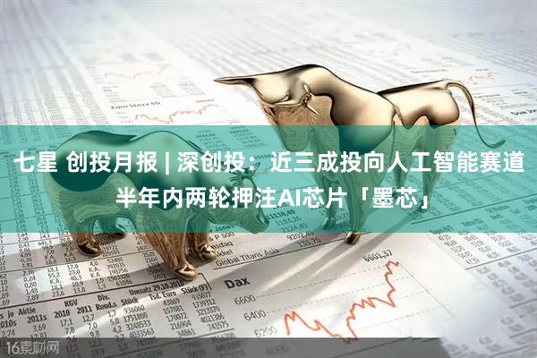 七星 创投月报 | 深创投：近三成投向人工智能赛道 半年内两轮押注AI芯片「墨芯」
