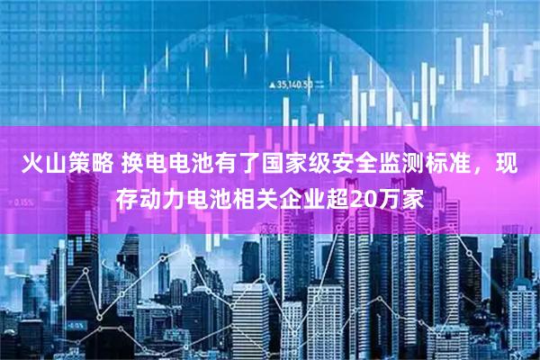 火山策略 换电电池有了国家级安全监测标准,现存动力电池相关企业超20万家