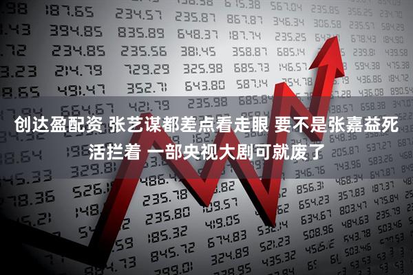 创达盈配资 张艺谋都差点看走眼 要不是张嘉益死活拦着 一部央视大剧可就废了