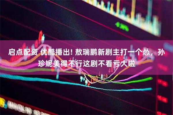 启点配资 优酷播出! 敖瑞鹏新剧主打一个怂，孙珍妮美得不行这剧不看亏大啦