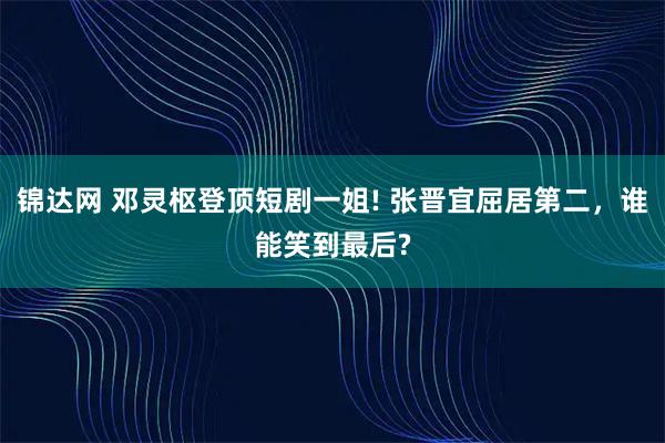 锦达网 邓灵枢登顶短剧一姐! 张晋宜屈居第二，谁能笑到最后?