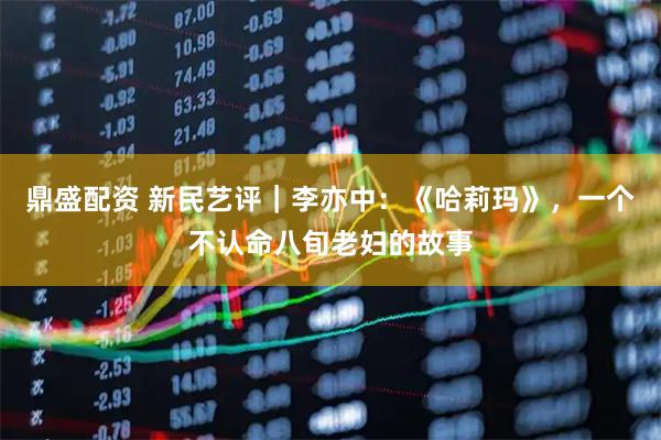 鼎盛配资 新民艺评｜李亦中：《哈莉玛》，一个不认命八旬老妇的故事