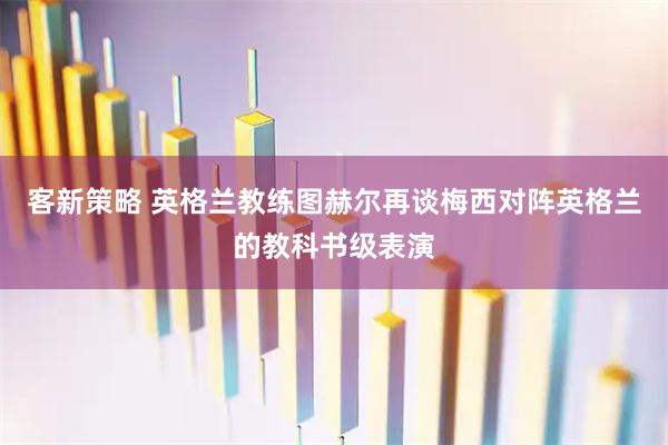 客新策略 英格兰教练图赫尔再谈梅西对阵英格兰的教科书级表演