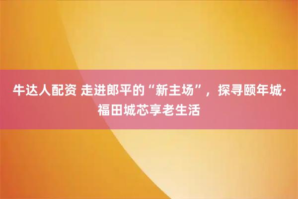 牛达人配资 走进郎平的“新主场”，探寻颐年城·福田城芯享老生活