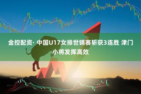 金控配资· 中国U17女排世锦赛斩获3连胜 津门小将发挥高效