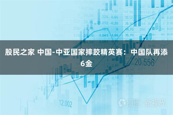 股民之家 中国-中亚国家摔跤精英赛：中国队再添6金