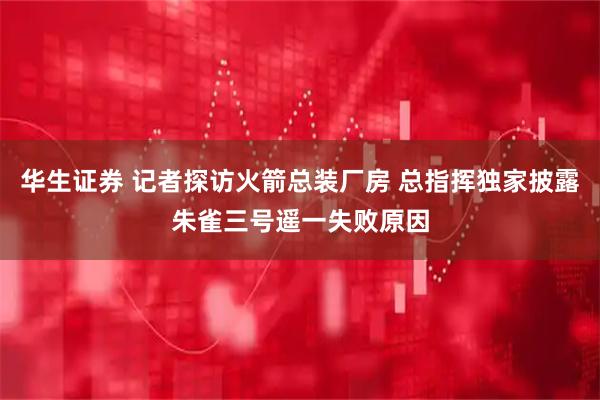 华生证券 记者探访火箭总装厂房 总指挥独家披露朱雀三号遥一失败原因
