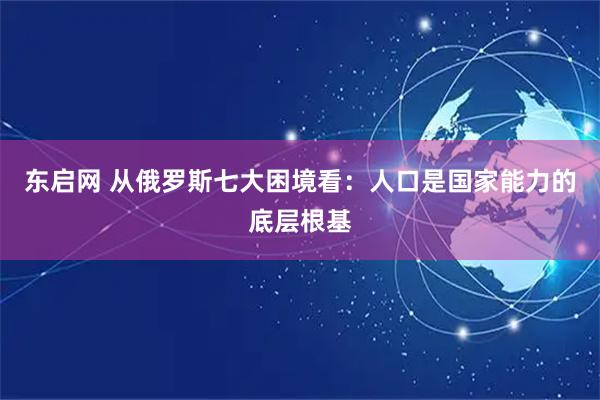 东启网 从俄罗斯七大困境看：人口是国家能力的底层根基